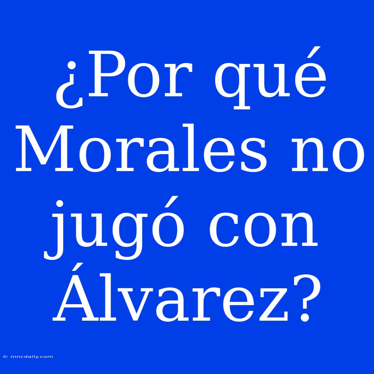 ¿Por Qué Morales No Jugó Con Álvarez?