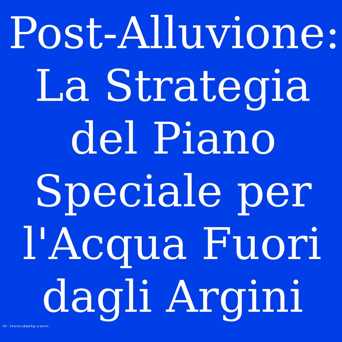 Post-Alluvione: La Strategia Del Piano Speciale Per L'Acqua Fuori Dagli Argini