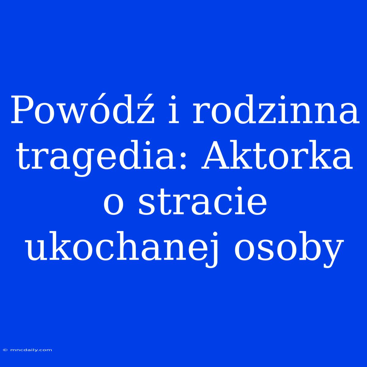 Powódź I Rodzinna Tragedia: Aktorka O Stracie Ukochanej Osoby