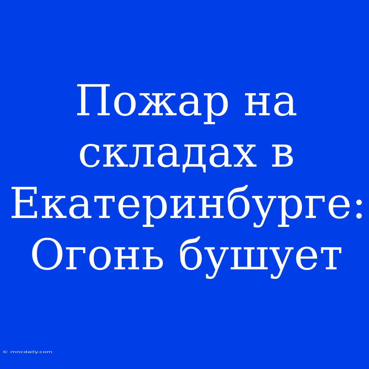 Пожар На Складах В Екатеринбурге: Огонь Бушует