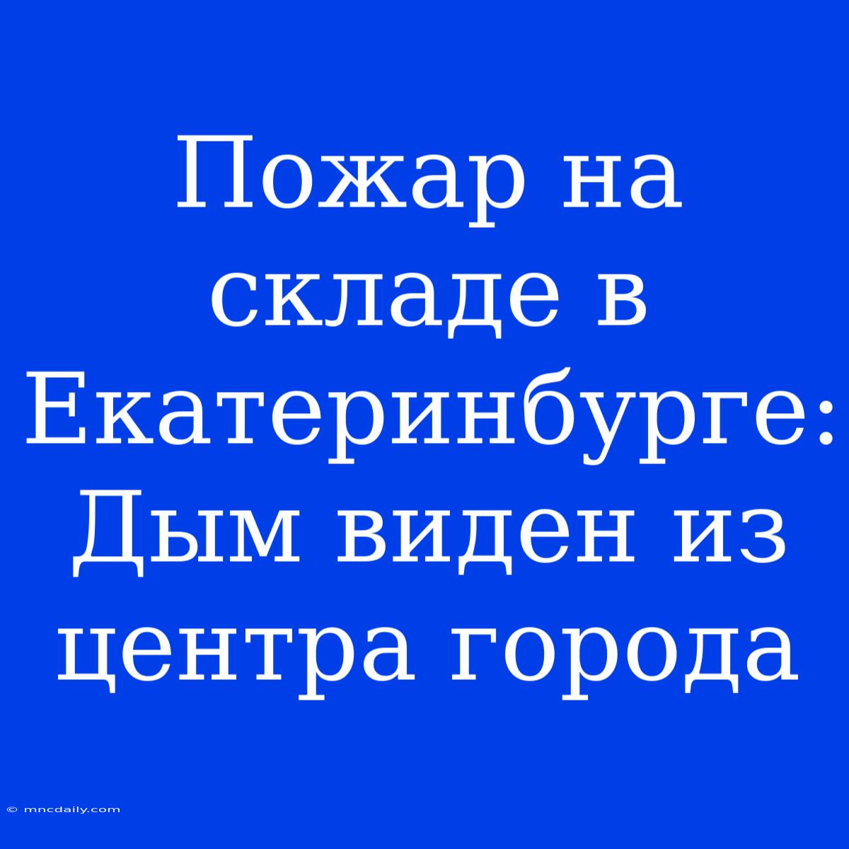 Пожар На Складе В Екатеринбурге: Дым Виден Из Центра Города