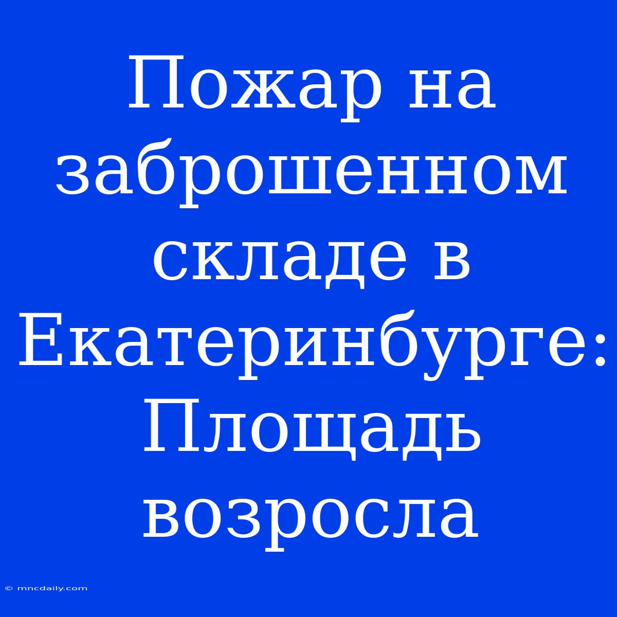 Пожар На Заброшенном Складе В Екатеринбурге: Площадь Возросла