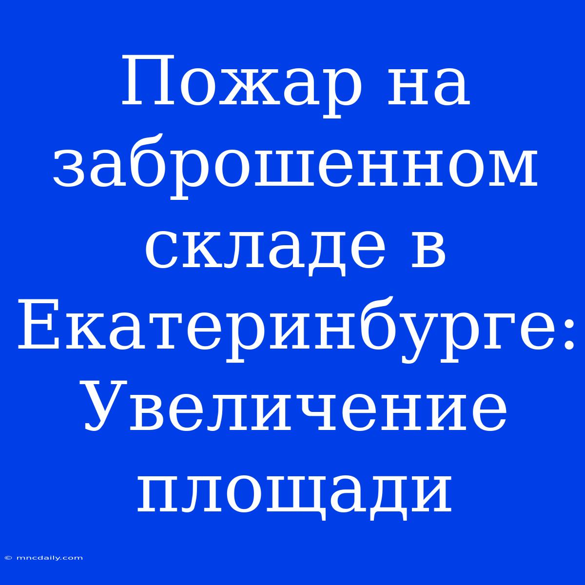 Пожар На Заброшенном Складе В Екатеринбурге: Увеличение Площади