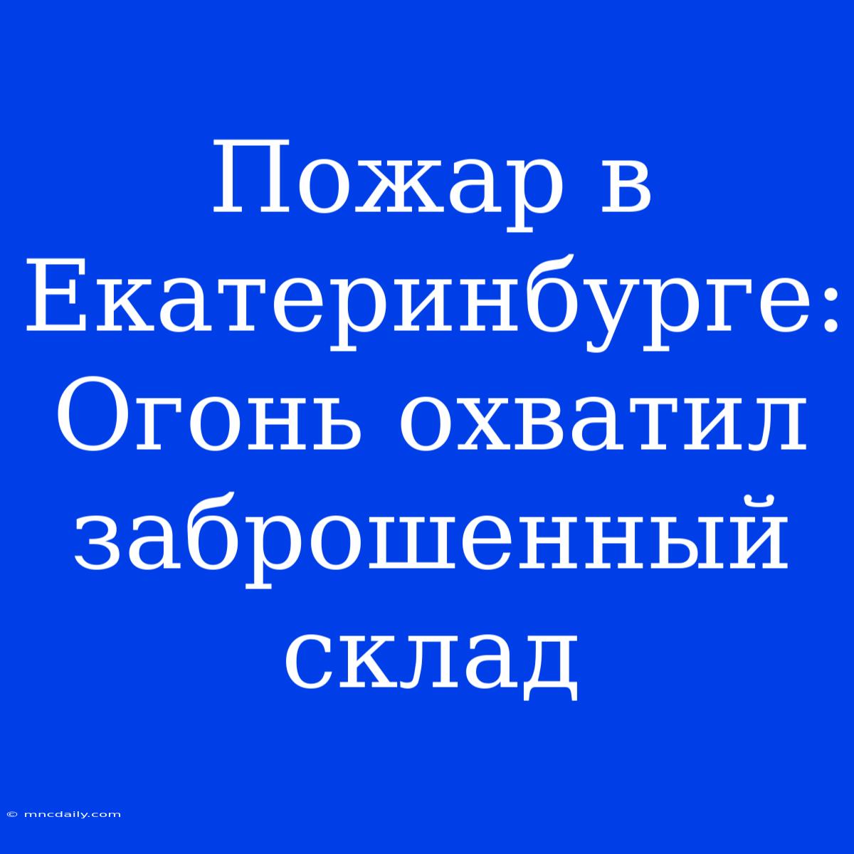 Пожар В Екатеринбурге: Огонь Охватил Заброшенный Склад