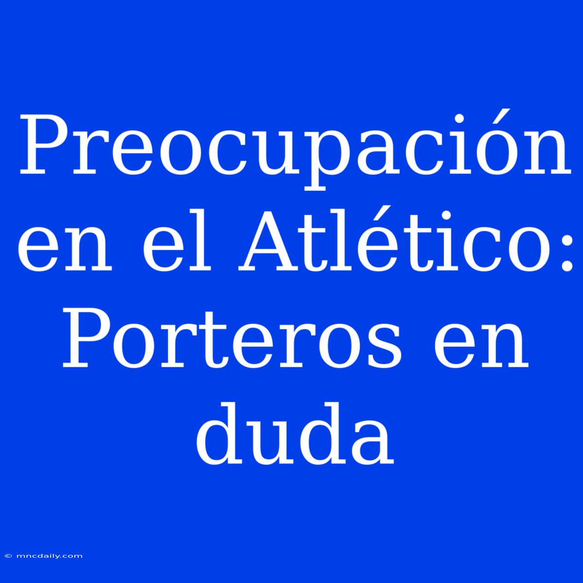 Preocupación En El Atlético: Porteros En Duda