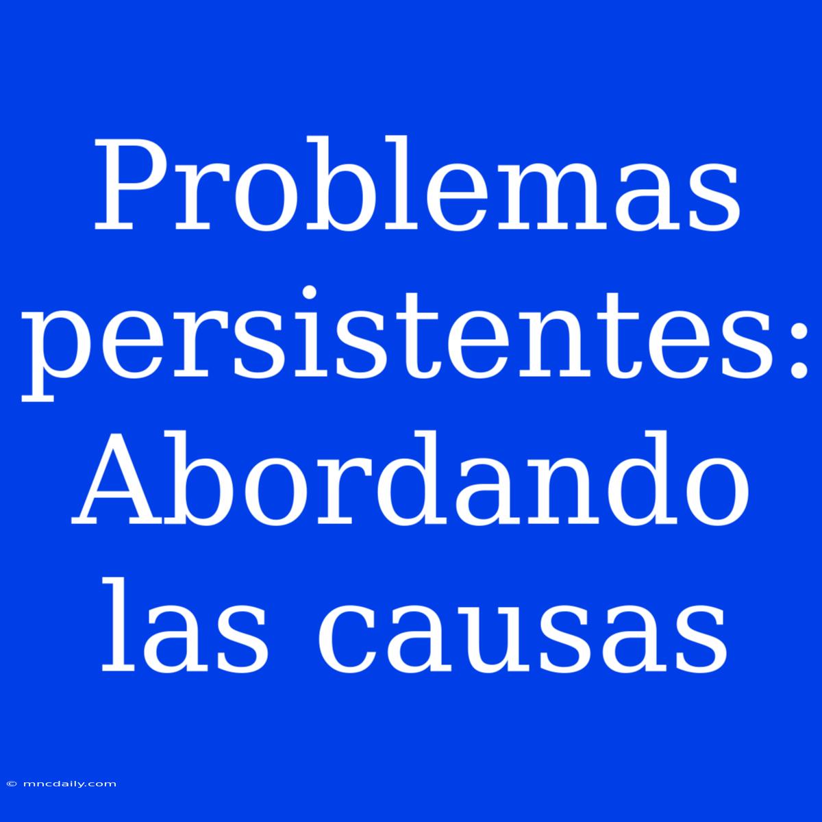 Problemas Persistentes: Abordando Las Causas