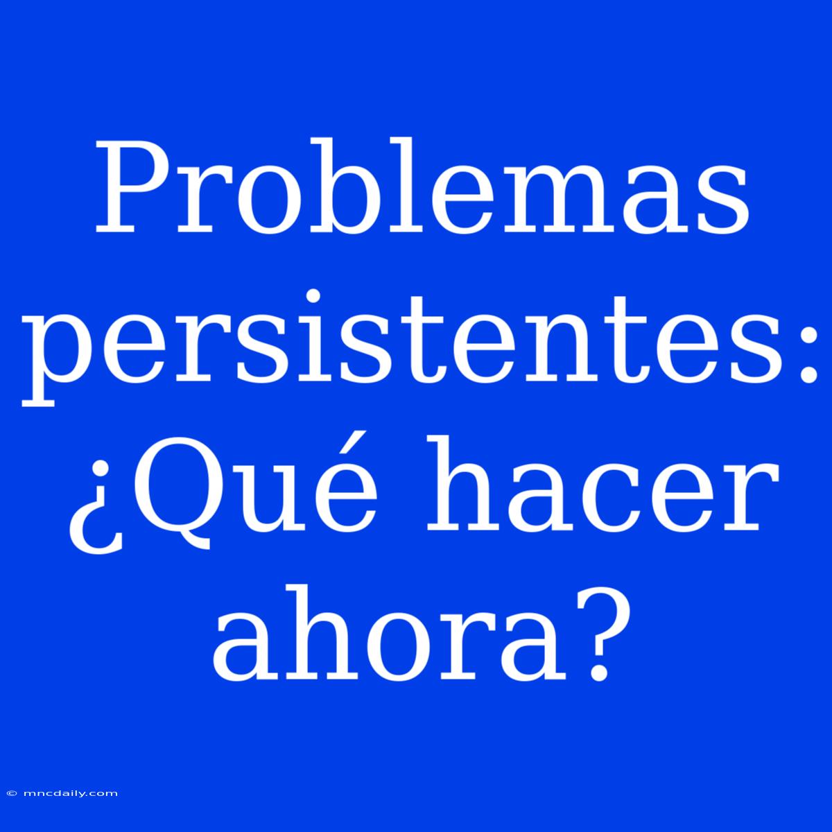 Problemas Persistentes: ¿Qué Hacer Ahora?