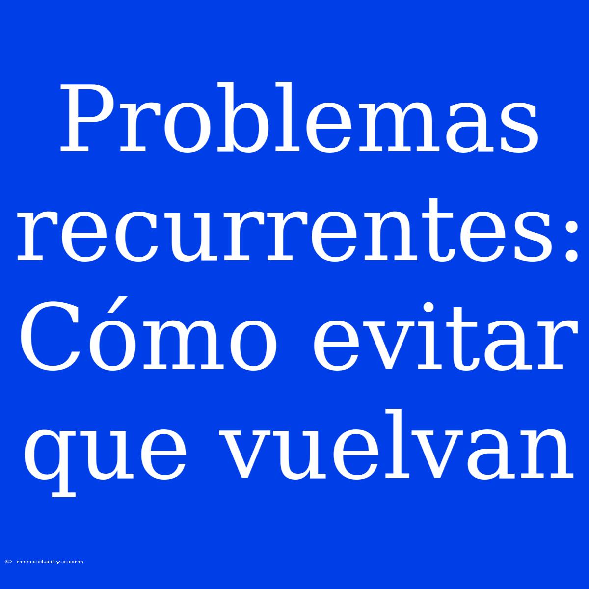 Problemas Recurrentes: Cómo Evitar Que Vuelvan