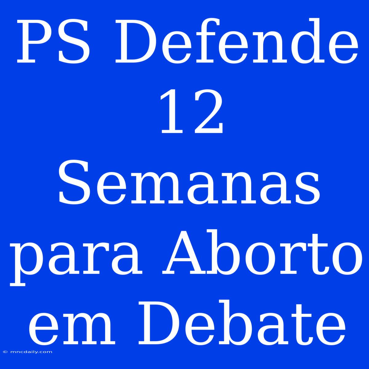 PS Defende 12 Semanas Para Aborto Em Debate