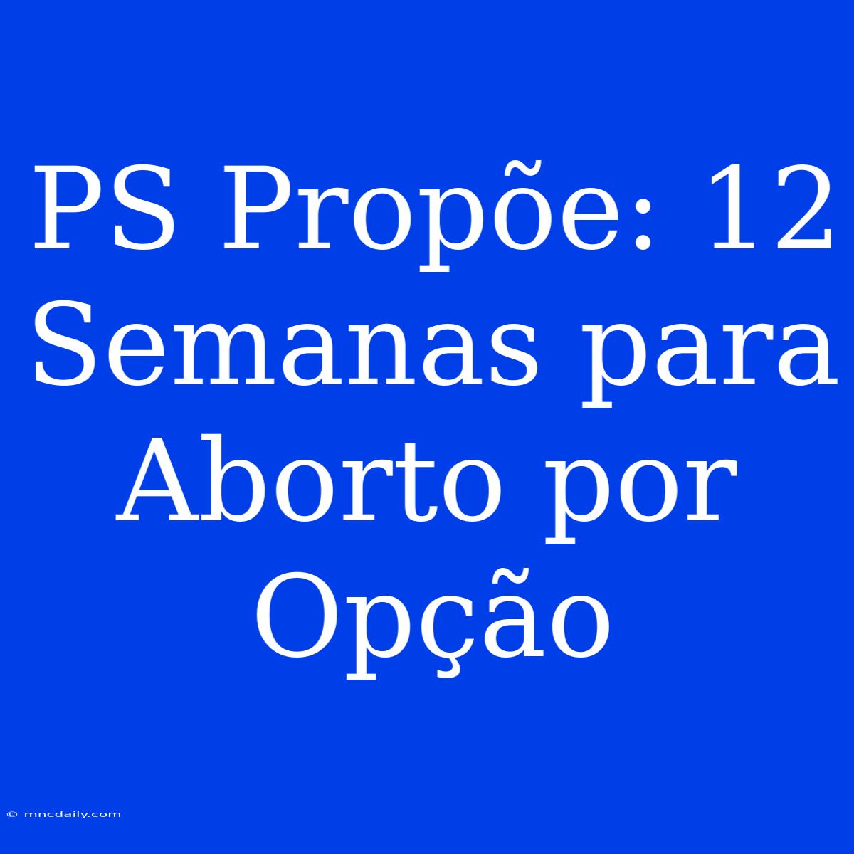 PS Propõe: 12 Semanas Para Aborto Por Opção