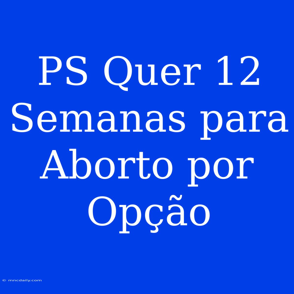 PS Quer 12 Semanas Para Aborto Por Opção