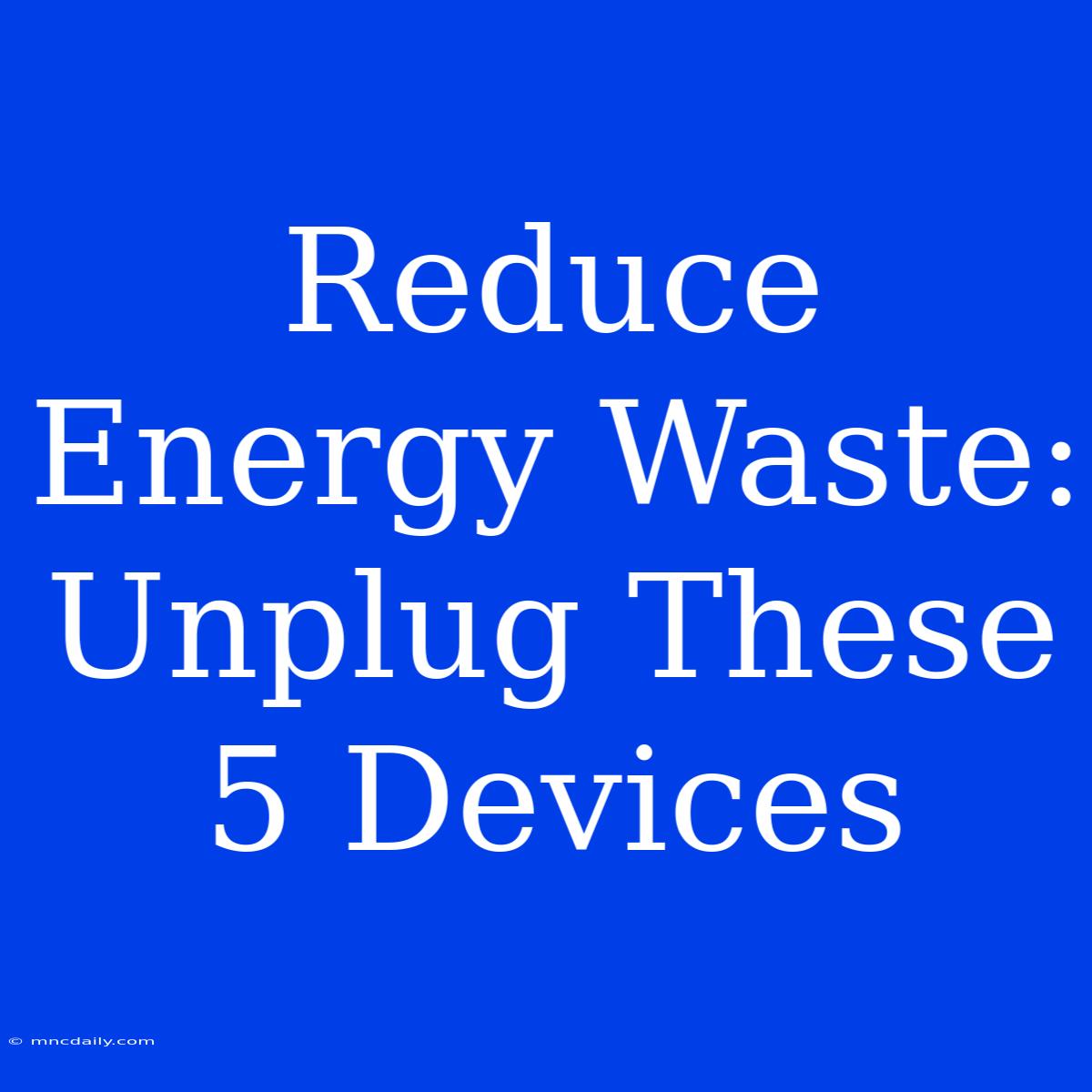 Reduce Energy Waste: Unplug These 5 Devices