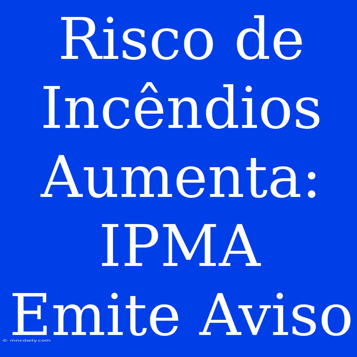 Risco De Incêndios Aumenta: IPMA Emite Aviso