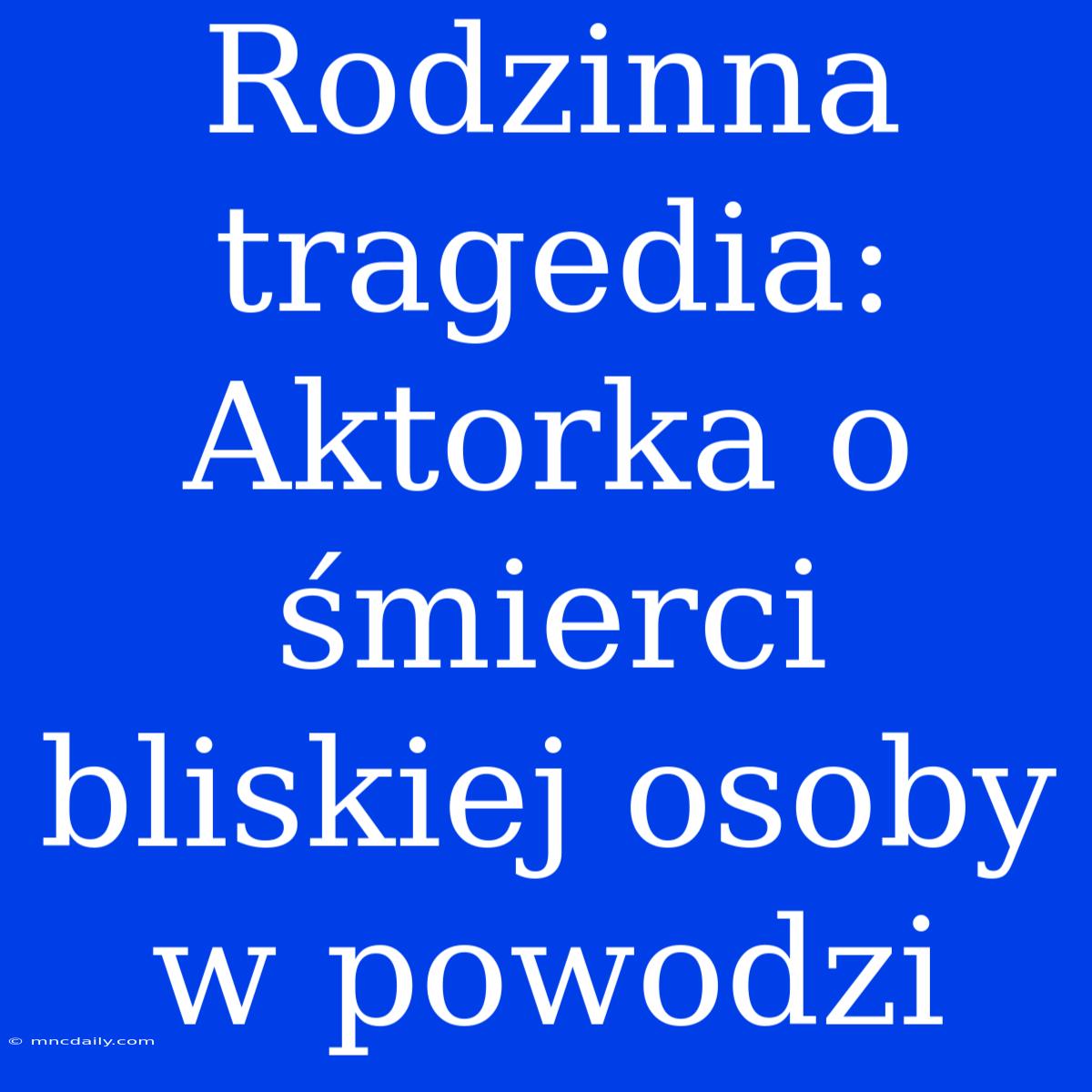 Rodzinna Tragedia: Aktorka O Śmierci Bliskiej Osoby W Powodzi