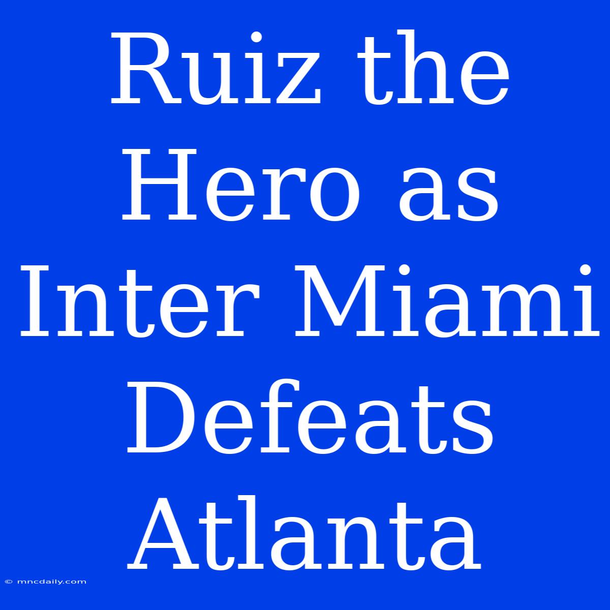 Ruiz The Hero As Inter Miami Defeats Atlanta