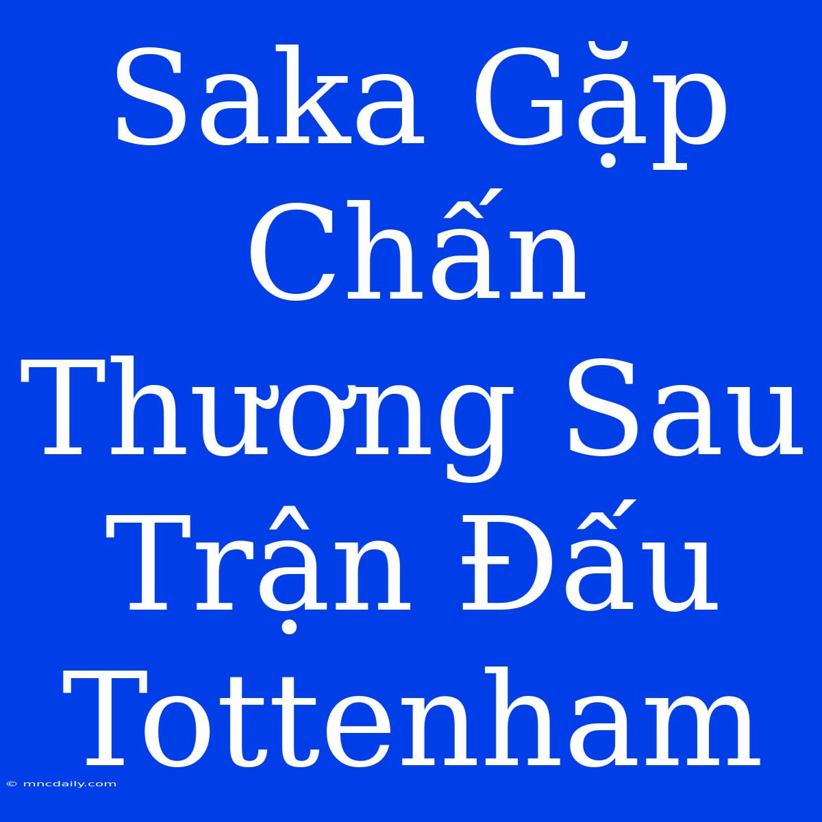 Saka Gặp Chấn Thương Sau Trận Đấu Tottenham