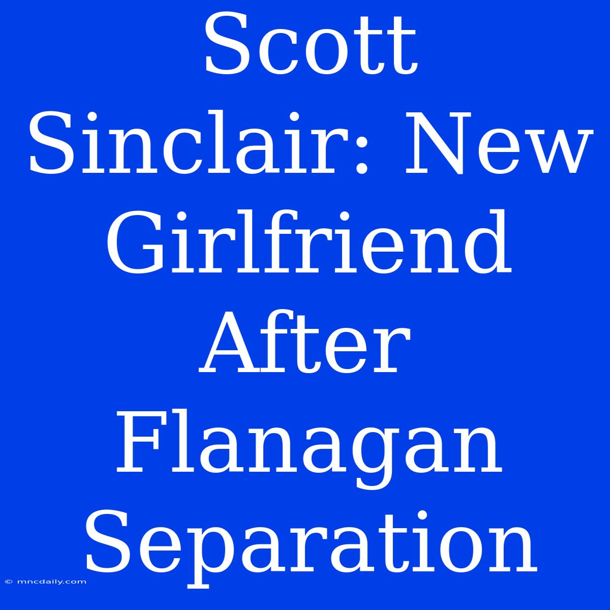 Scott Sinclair: New Girlfriend After Flanagan Separation