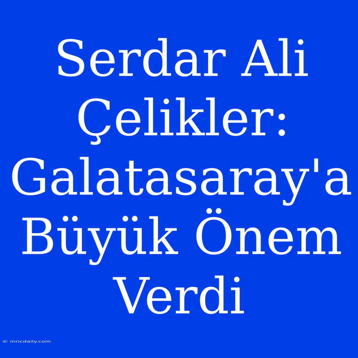 Serdar Ali Çelikler: Galatasaray'a Büyük Önem Verdi