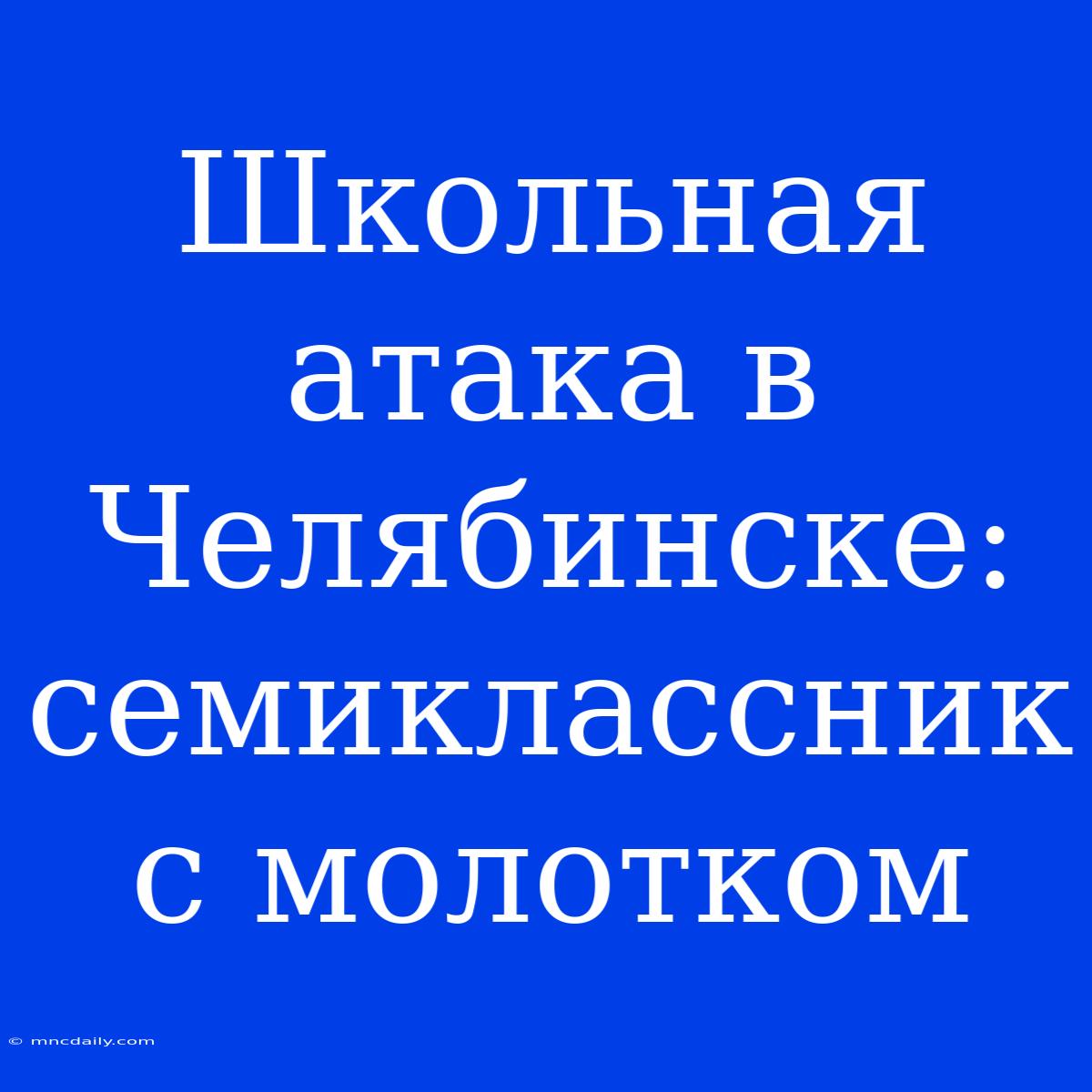 Школьная Атака В Челябинске: Семиклассник С Молотком 