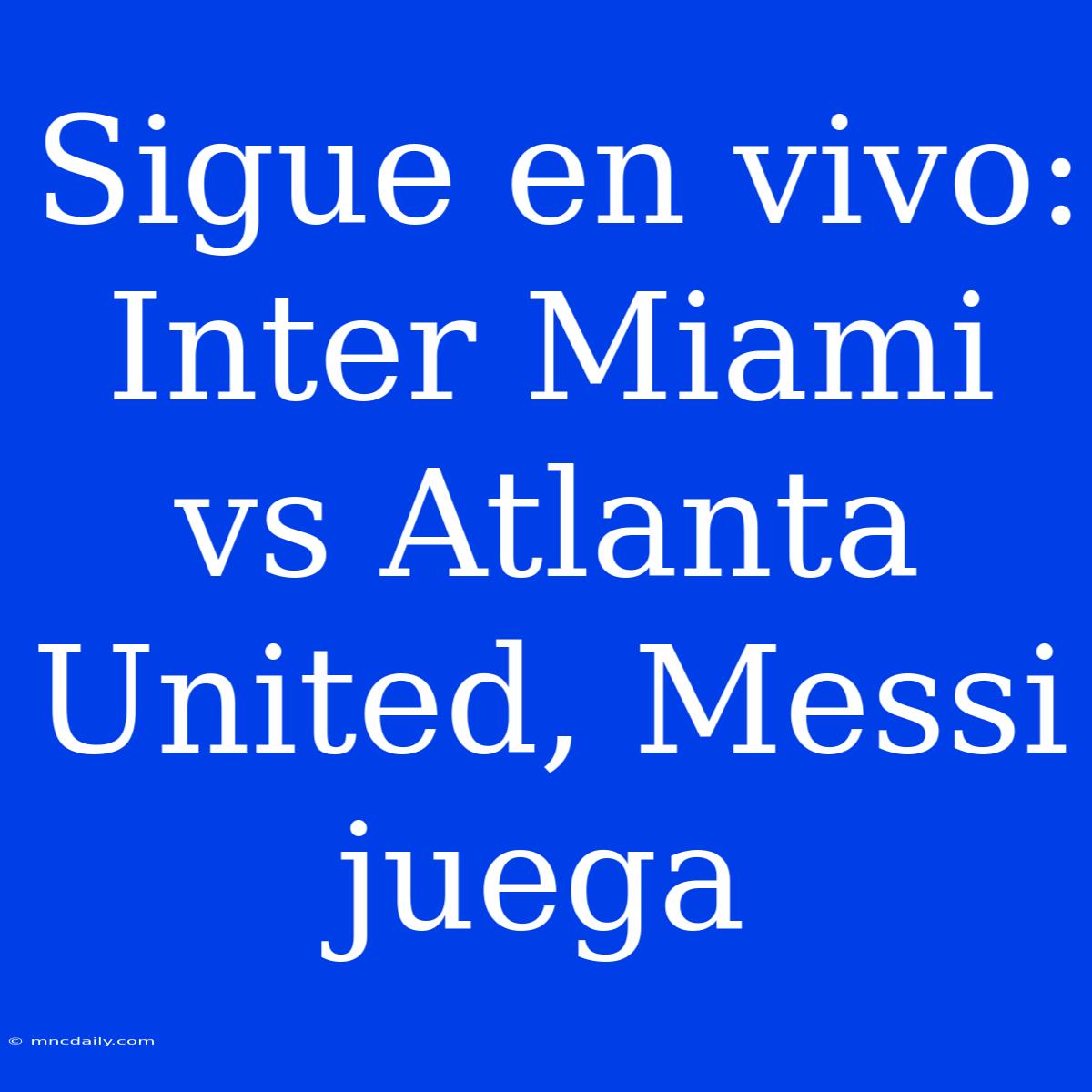 Sigue En Vivo: Inter Miami Vs Atlanta United, Messi Juega