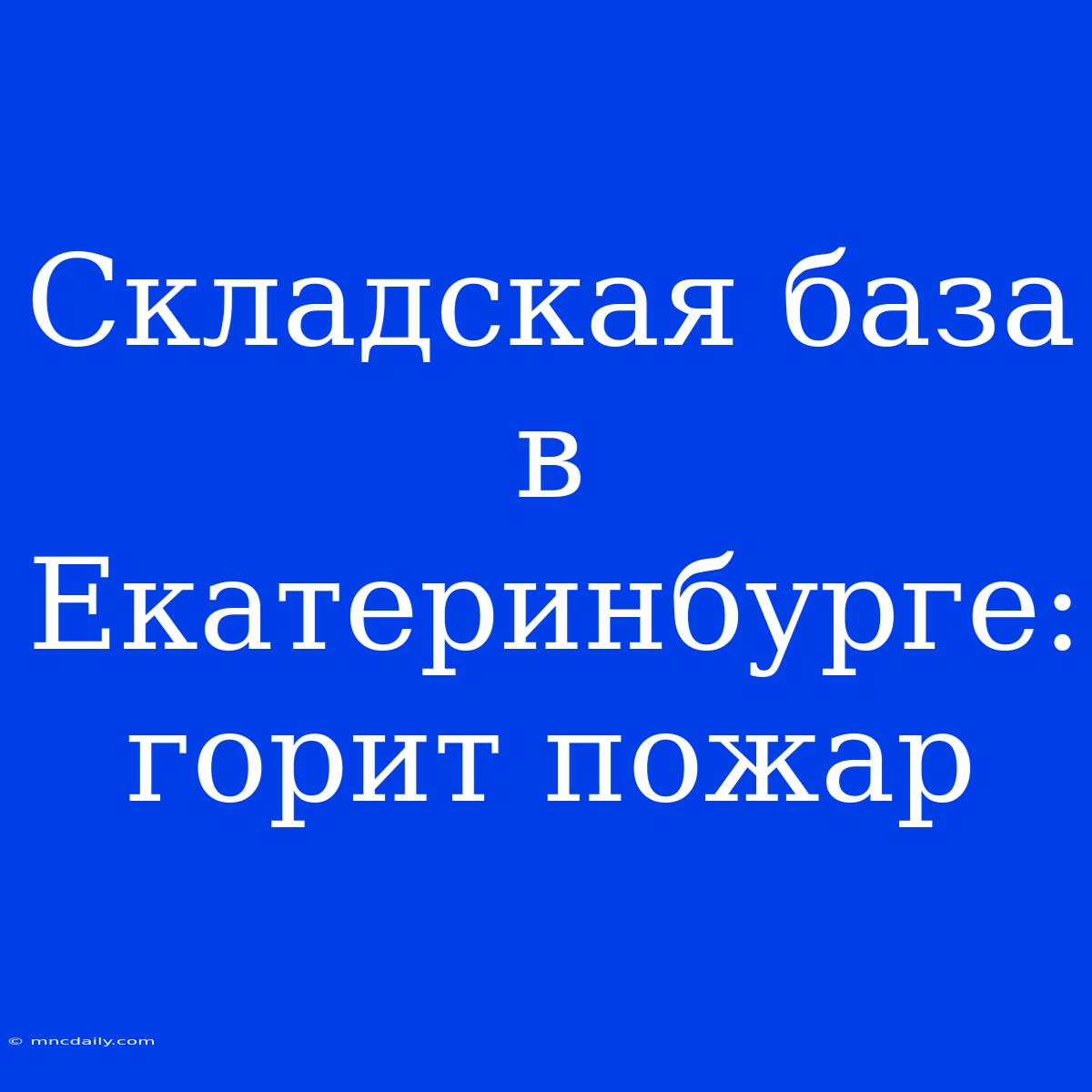 Складская База В Екатеринбурге: Горит Пожар 