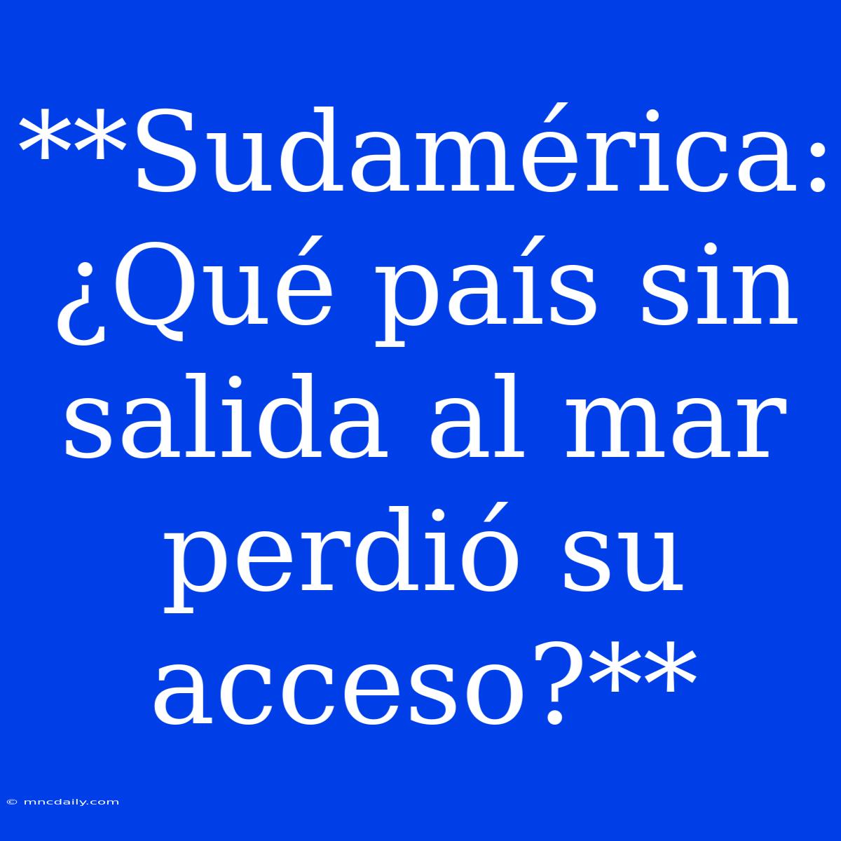 **Sudamérica: ¿Qué País Sin Salida Al Mar Perdió Su Acceso?**