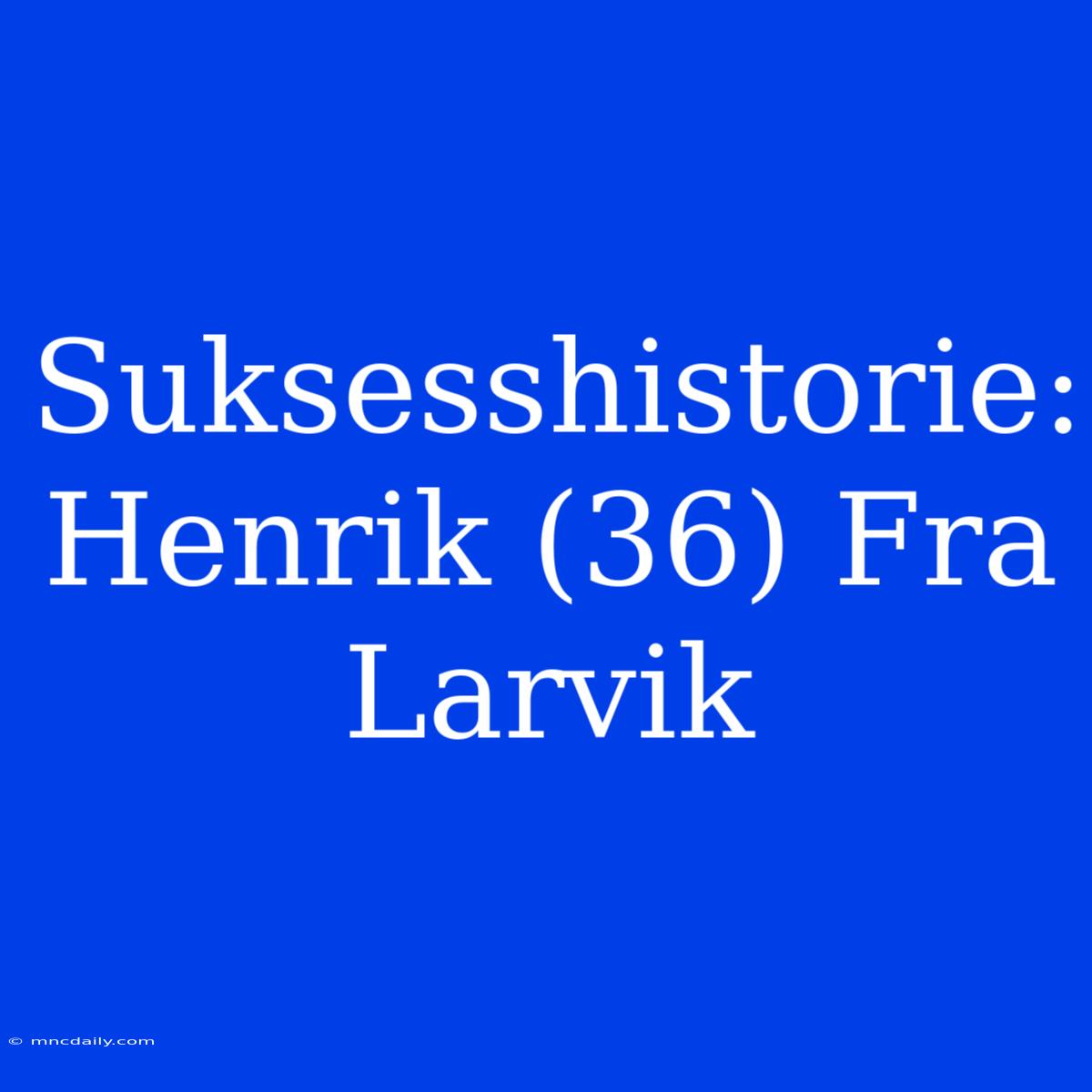 Suksesshistorie: Henrik (36) Fra Larvik