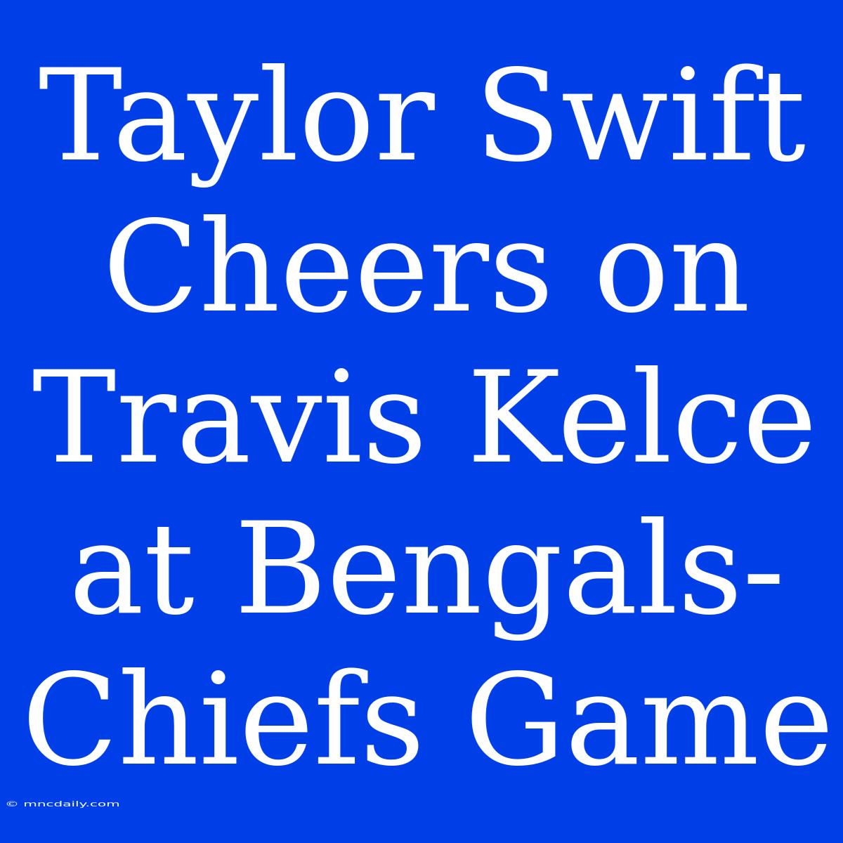 Taylor Swift Cheers On Travis Kelce At Bengals-Chiefs Game