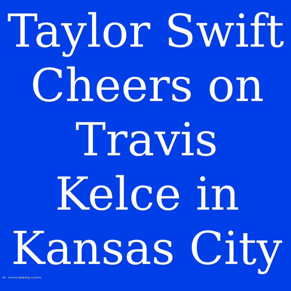 Taylor Swift Cheers On Travis Kelce In Kansas City