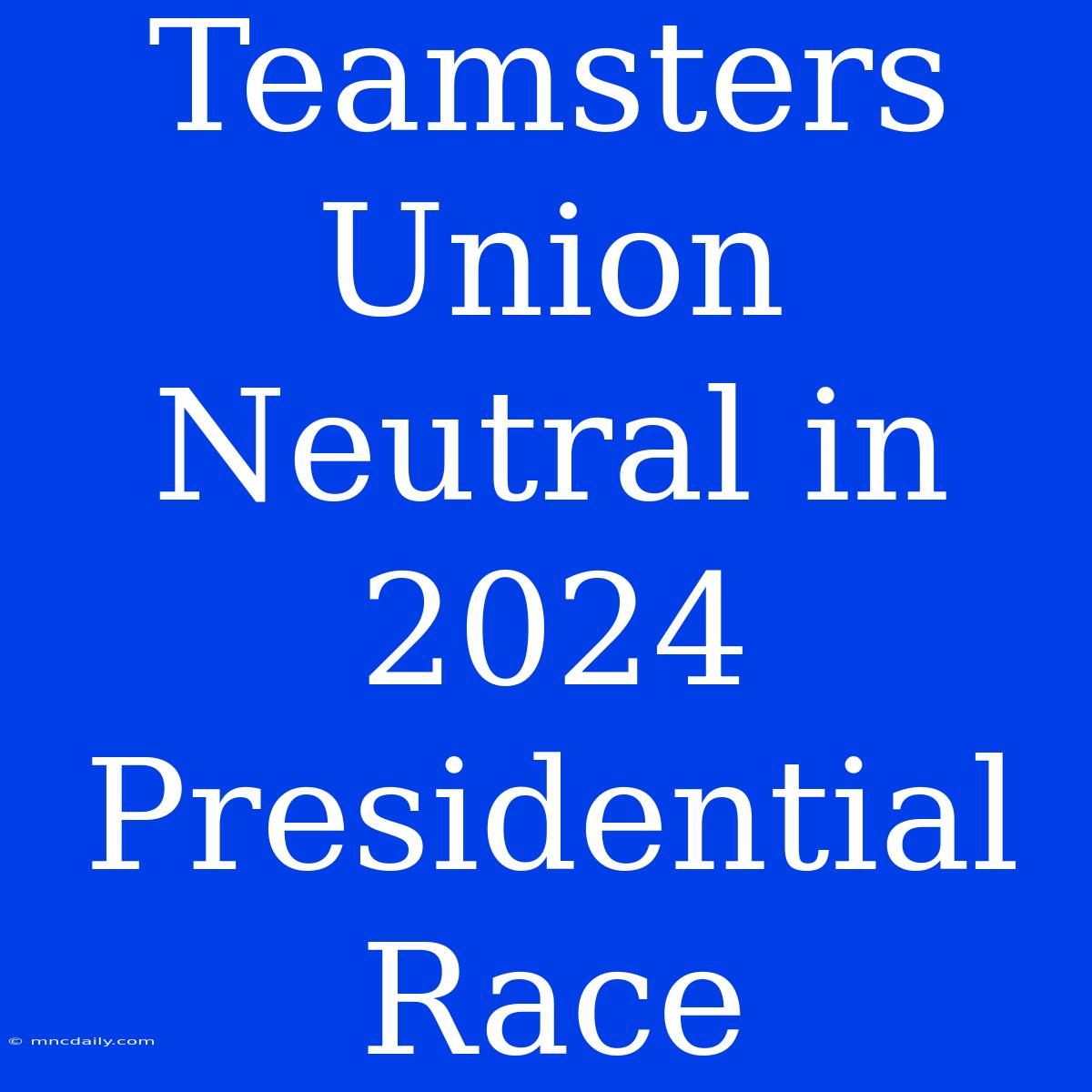 Teamsters Union Neutral In 2024 Presidential Race