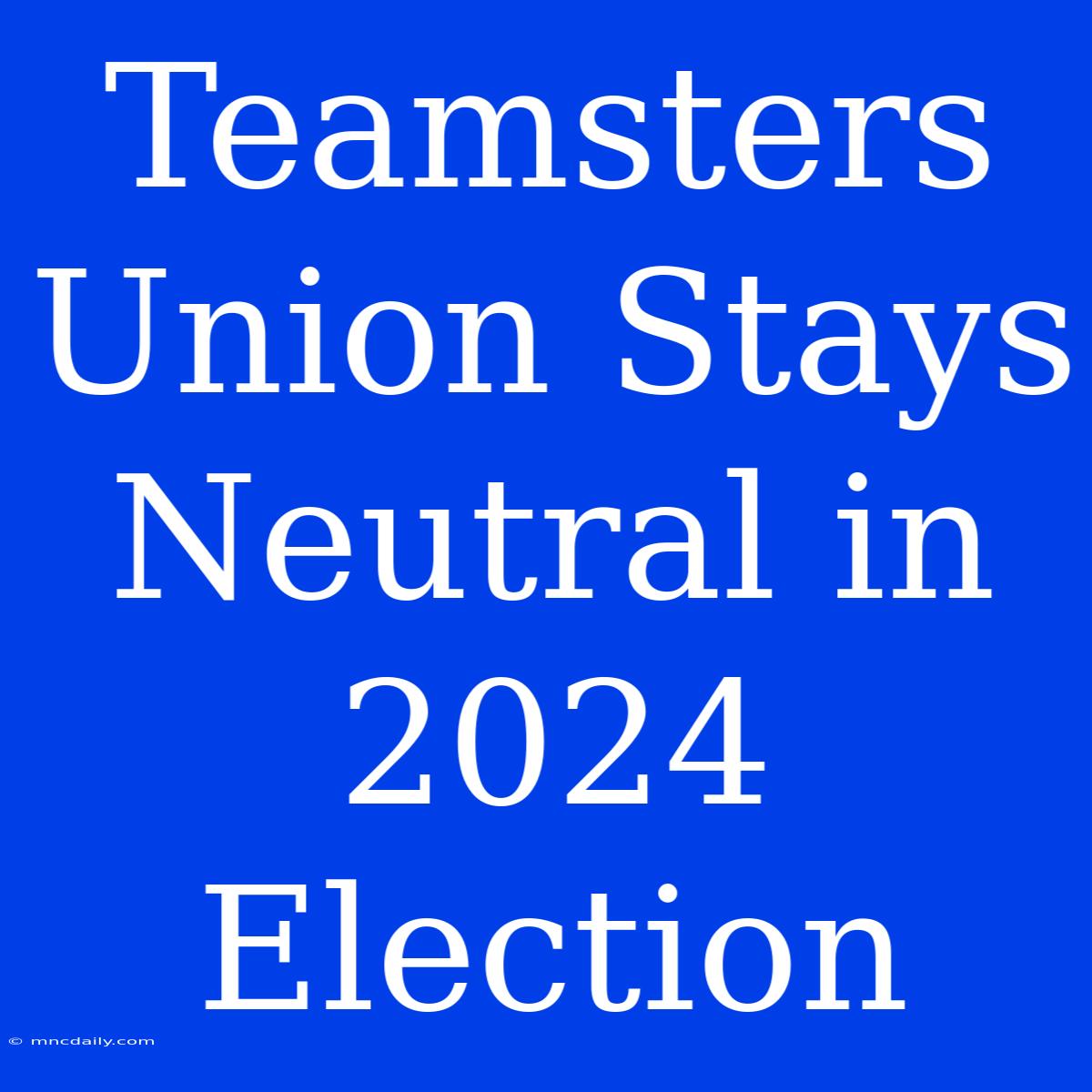 Teamsters Union Stays Neutral In 2024 Election