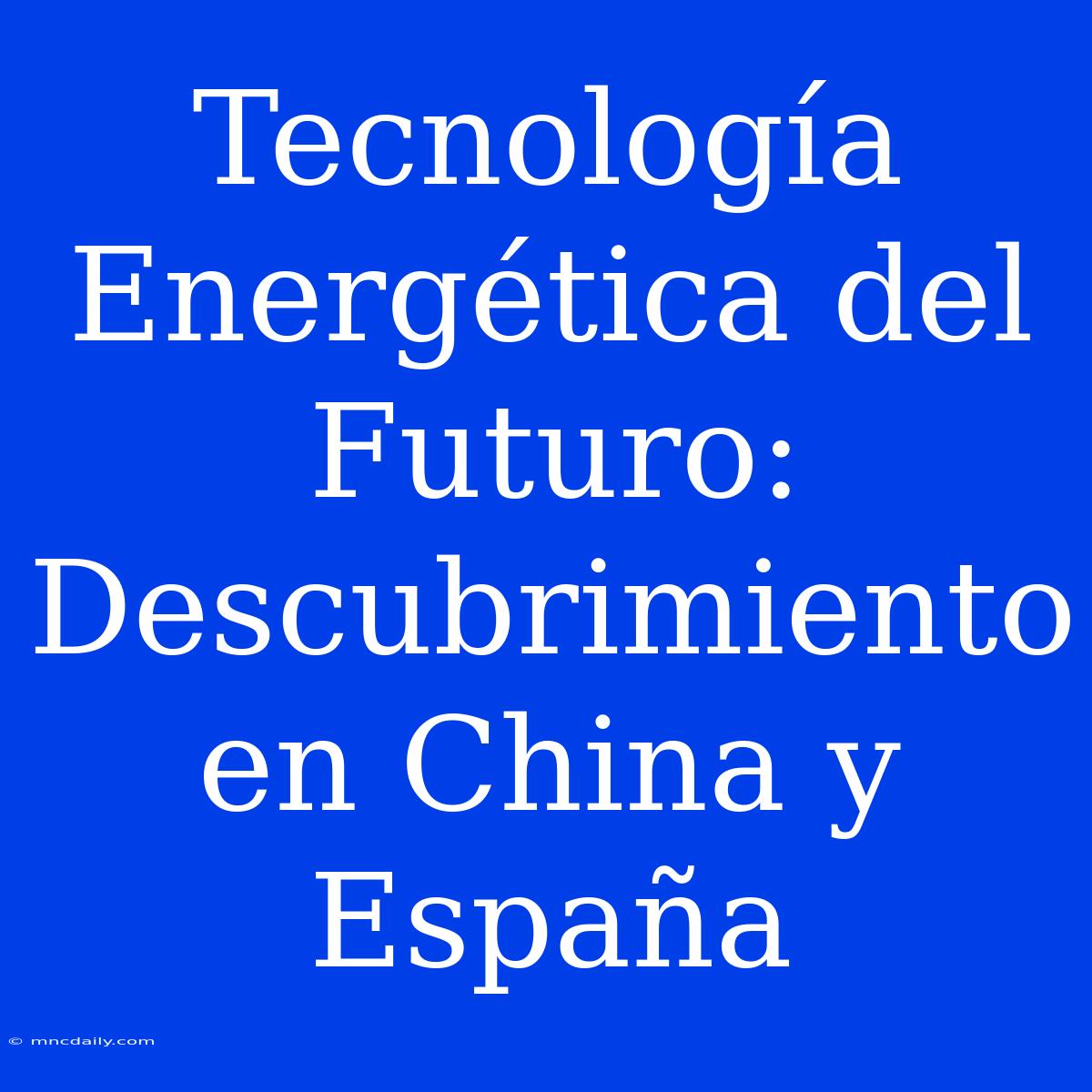 Tecnología Energética Del Futuro: Descubrimiento En China Y España 