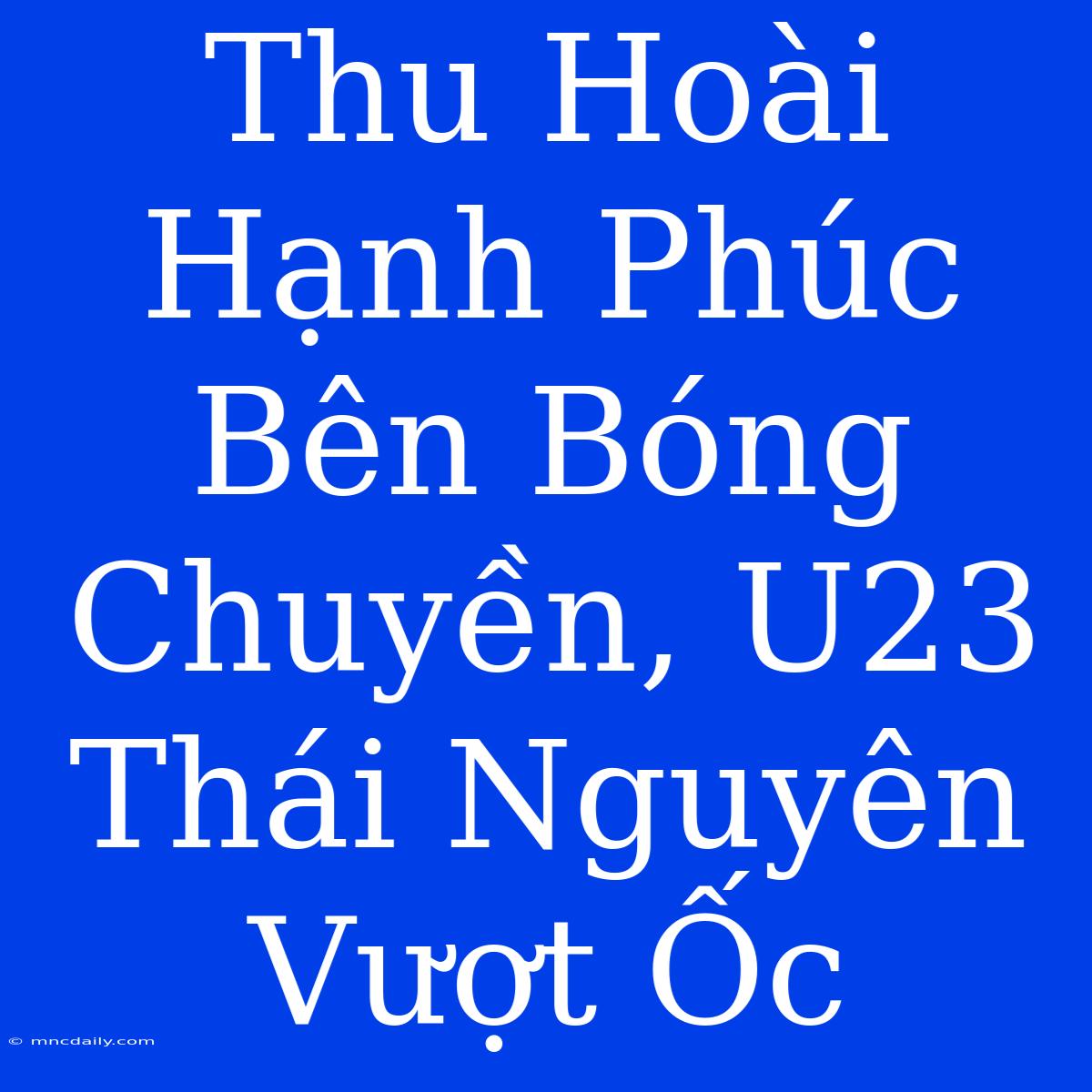 Thu Hoài Hạnh Phúc Bên Bóng Chuyền, U23 Thái Nguyên Vượt Ốc