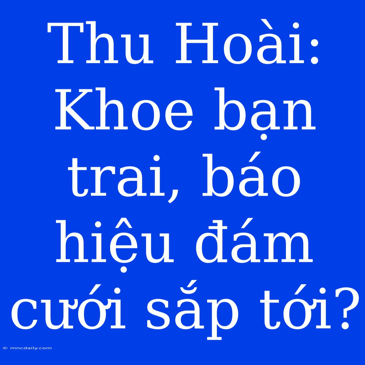 Thu Hoài: Khoe Bạn Trai, Báo Hiệu Đám Cưới Sắp Tới?