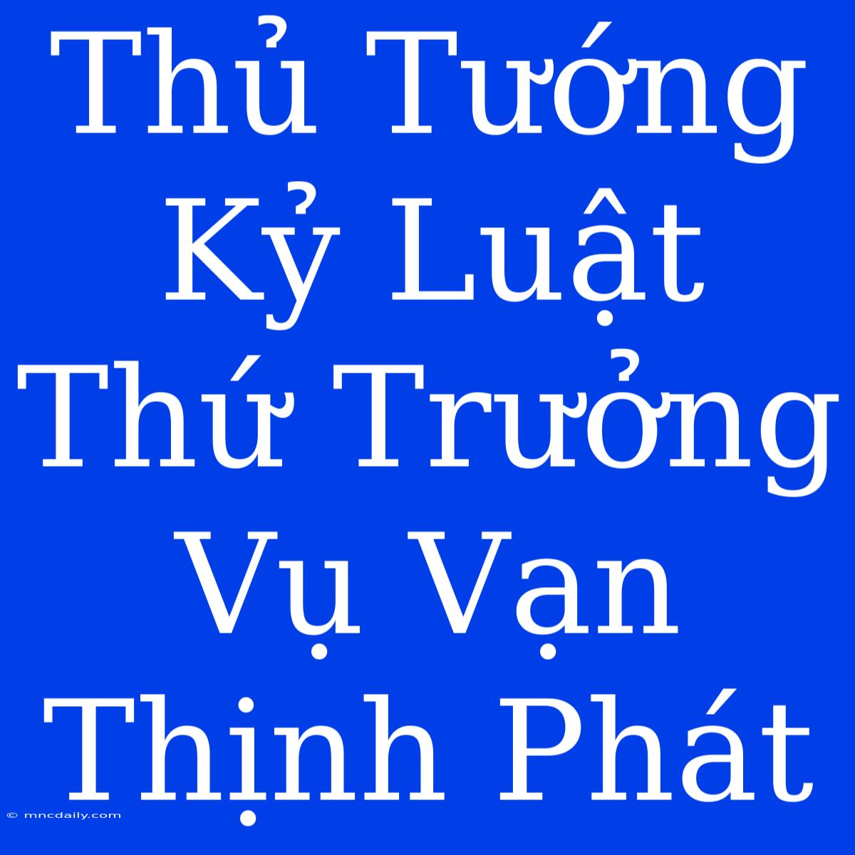 Thủ Tướng Kỷ Luật Thứ Trưởng Vụ Vạn Thịnh Phát