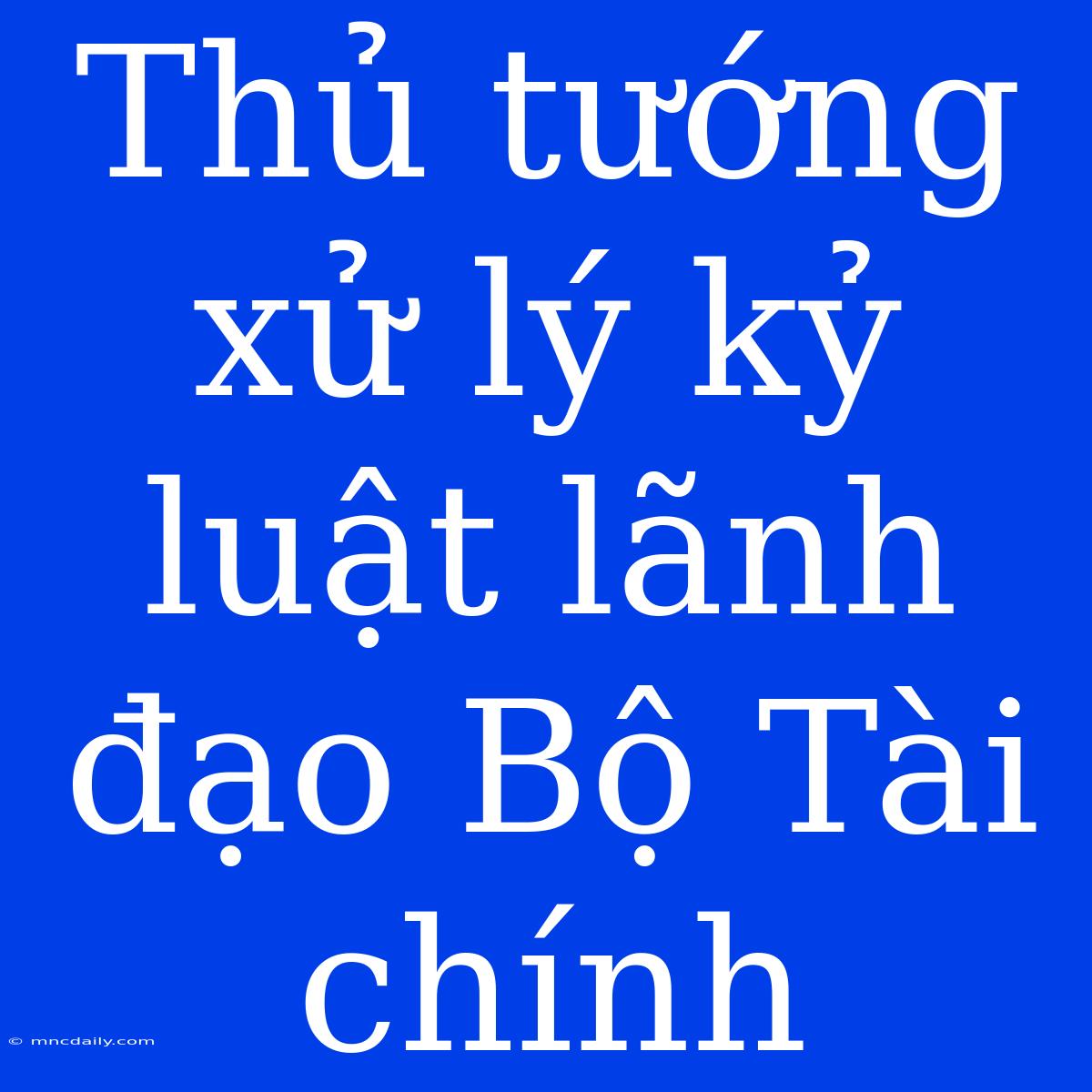 Thủ Tướng Xử Lý Kỷ Luật Lãnh Đạo Bộ Tài Chính