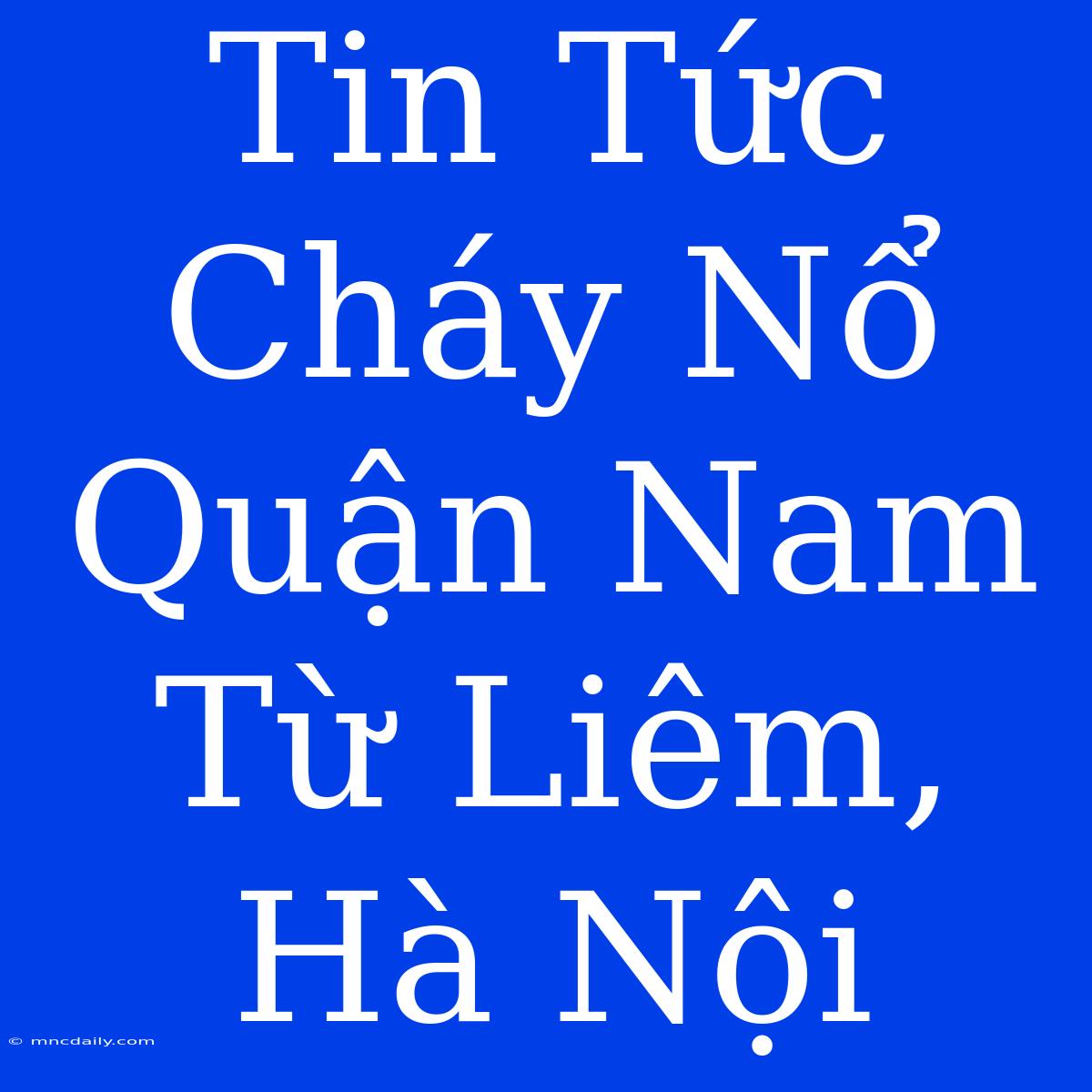 Tin Tức Cháy Nổ Quận Nam Từ Liêm, Hà Nội