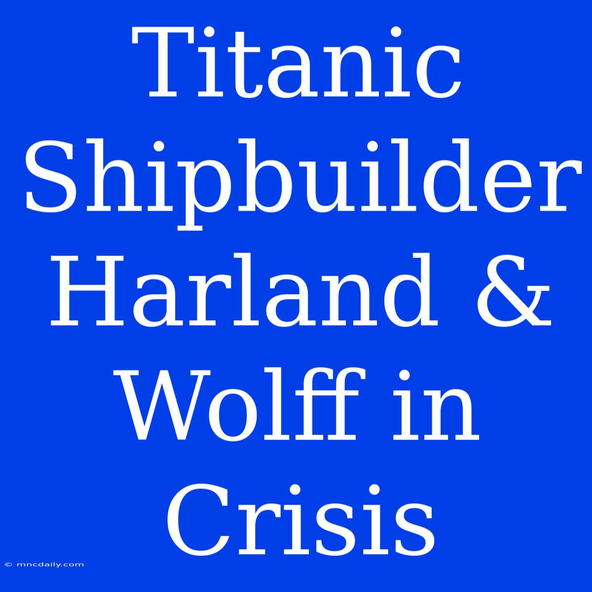 Titanic Shipbuilder Harland & Wolff In Crisis