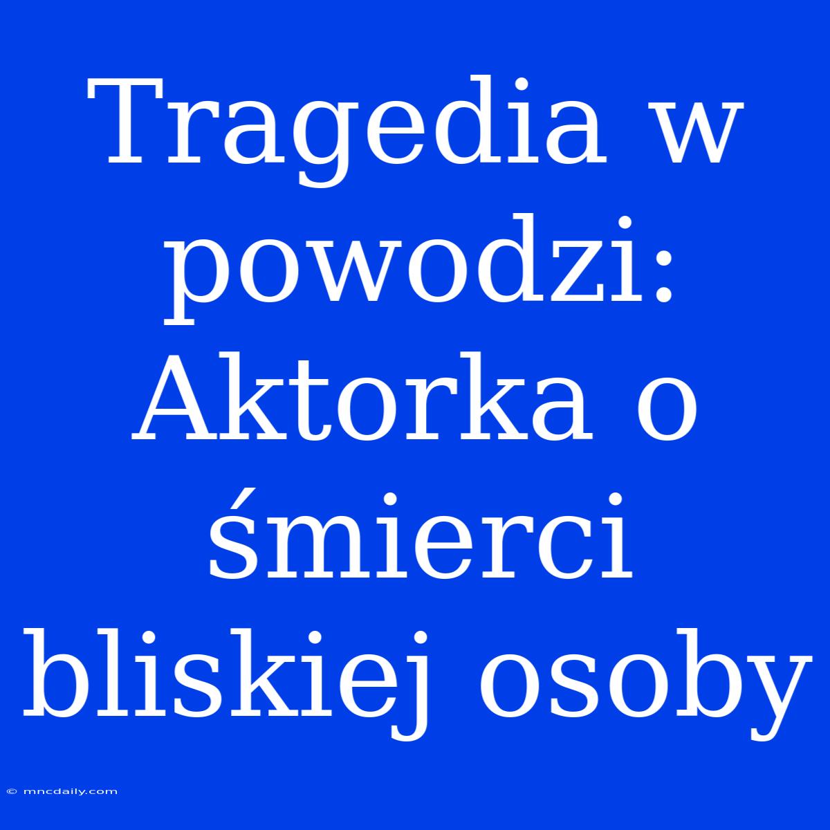 Tragedia W Powodzi: Aktorka O Śmierci Bliskiej Osoby