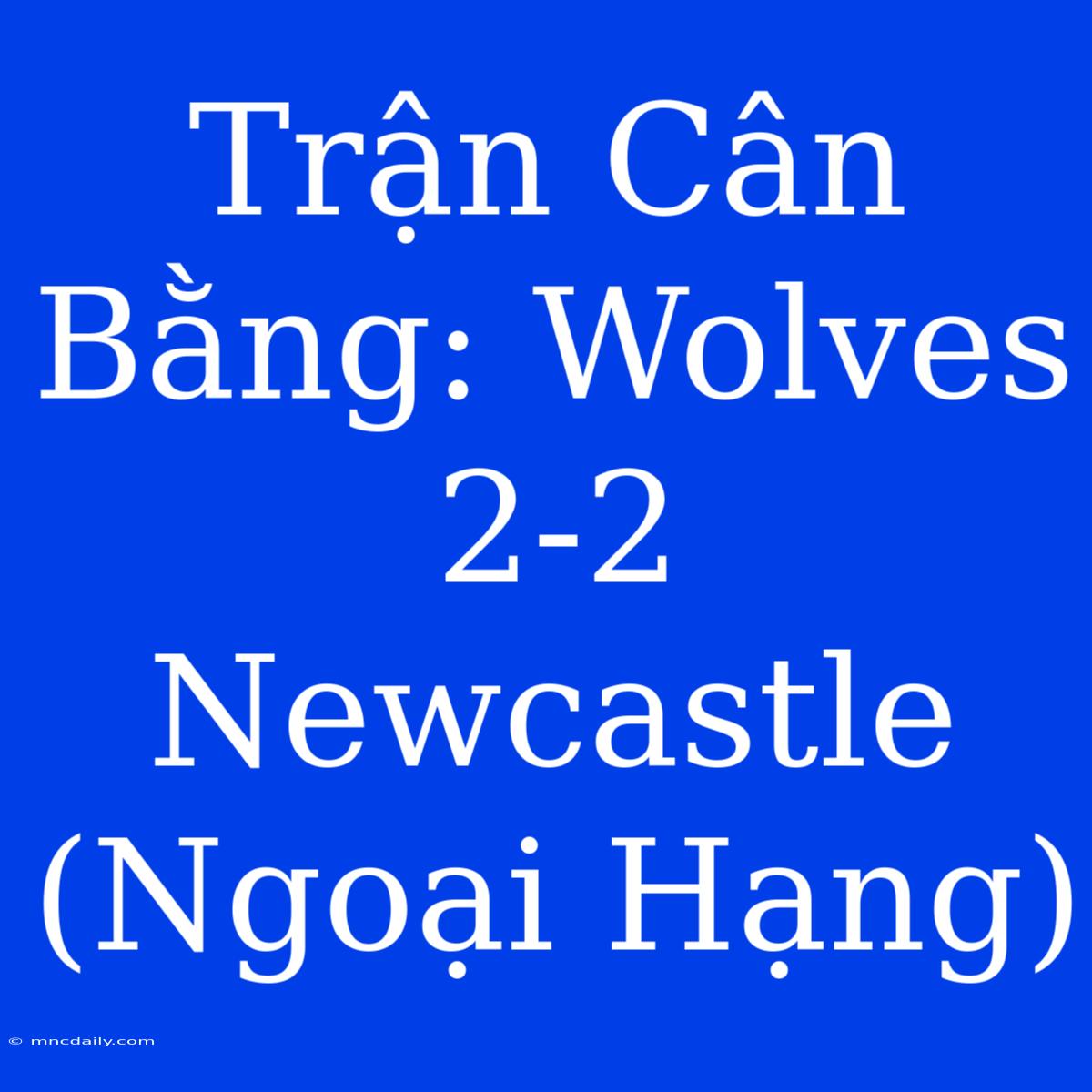 Trận Cân Bằng: Wolves 2-2 Newcastle (Ngoại Hạng)