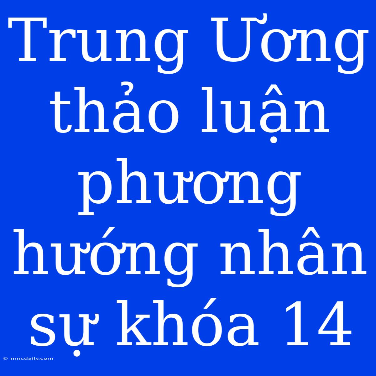 Trung Ương Thảo Luận Phương Hướng Nhân Sự Khóa 14