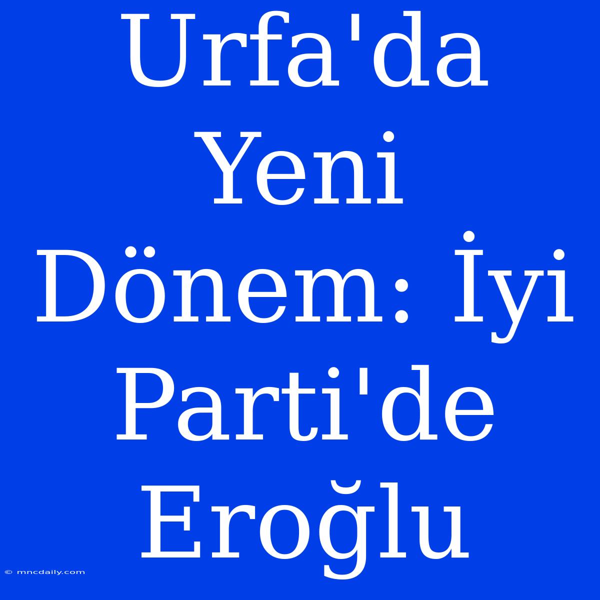 Urfa'da Yeni Dönem: İyi Parti'de Eroğlu