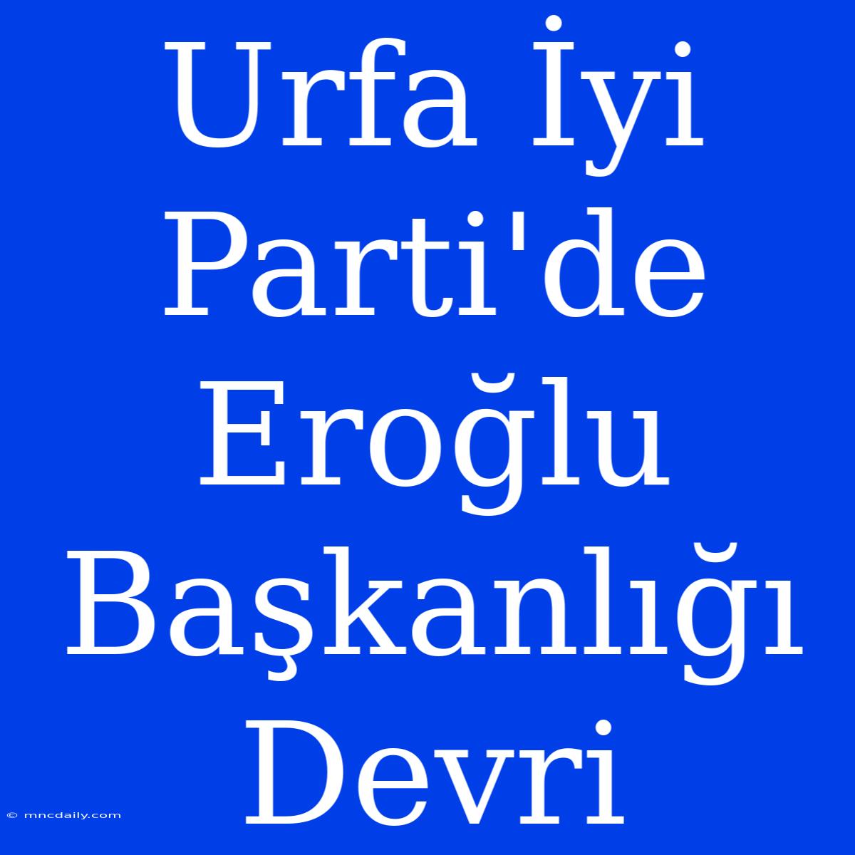 Urfa İyi Parti'de Eroğlu Başkanlığı Devri