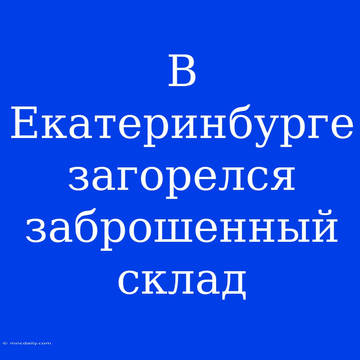 В Екатеринбурге Загорелся Заброшенный Склад