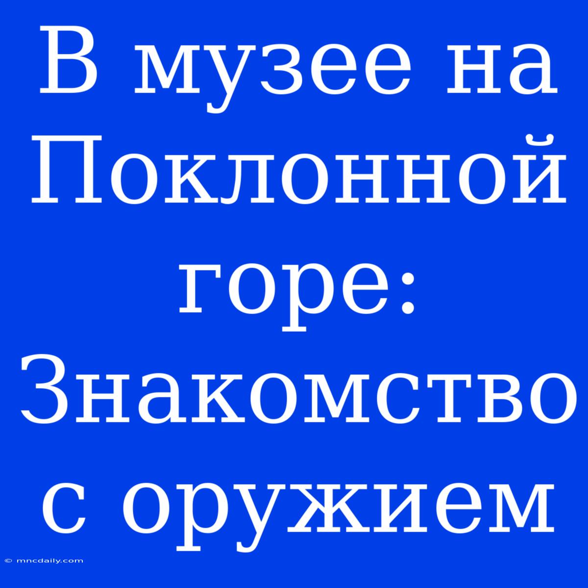 В Музее На Поклонной Горе: Знакомство С Оружием