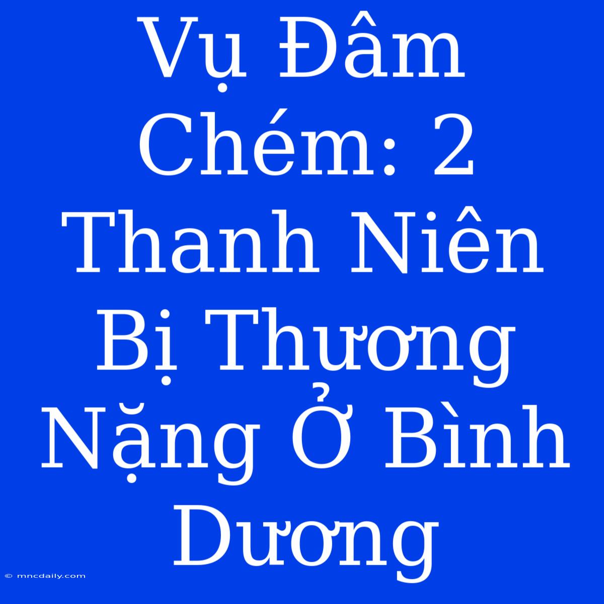 Vụ Đâm Chém: 2 Thanh Niên Bị Thương Nặng Ở Bình Dương