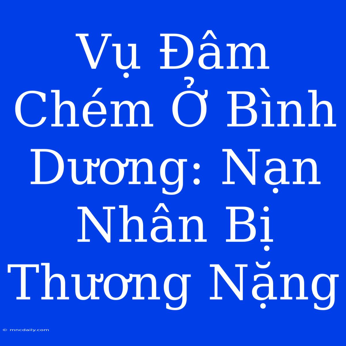 Vụ Đâm Chém Ở Bình Dương: Nạn Nhân Bị Thương Nặng