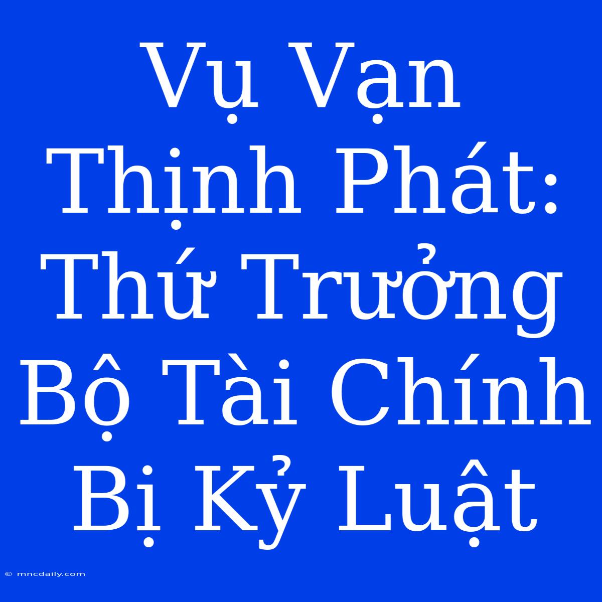 Vụ Vạn Thịnh Phát: Thứ Trưởng Bộ Tài Chính Bị Kỷ Luật