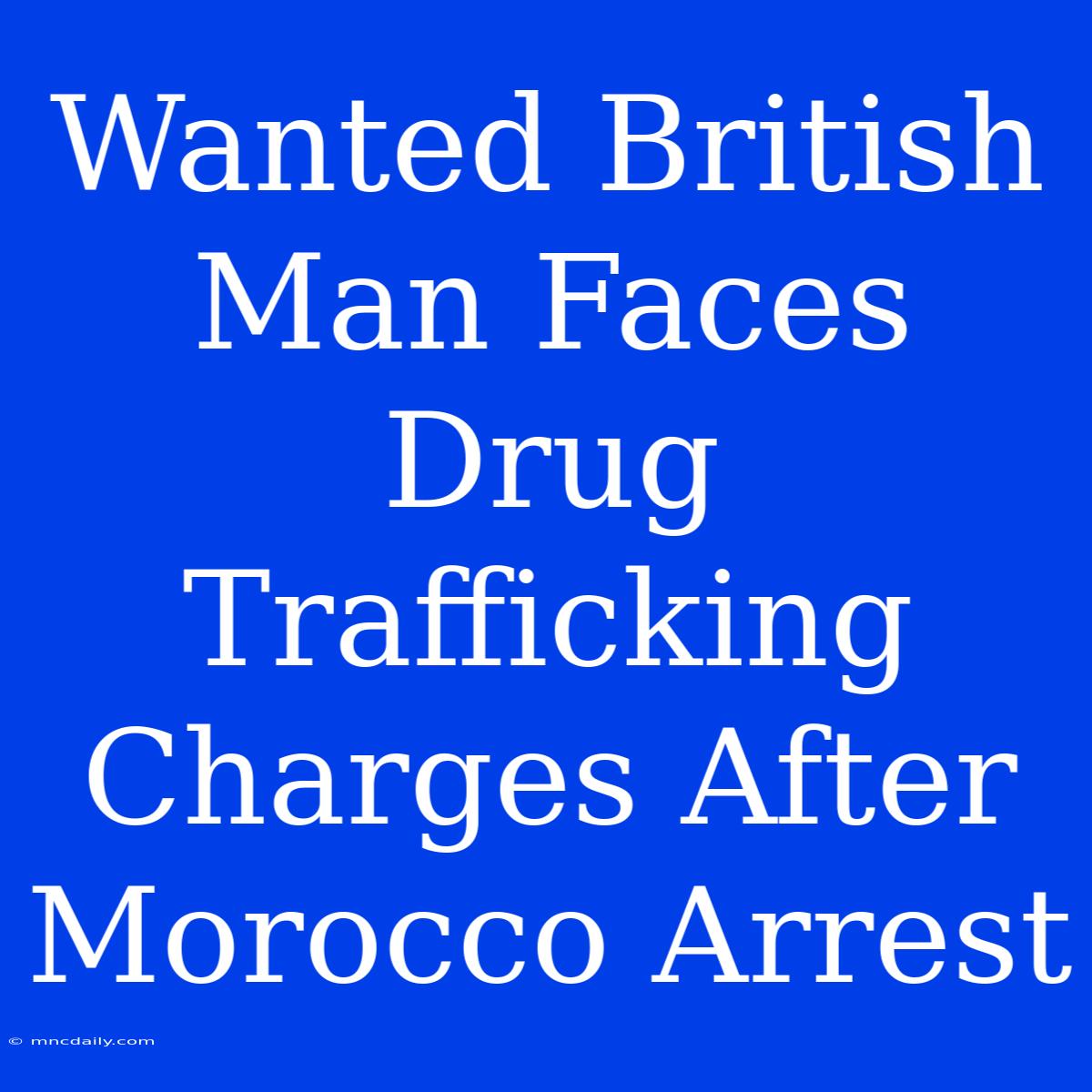 Wanted British Man Faces Drug Trafficking Charges After Morocco Arrest 