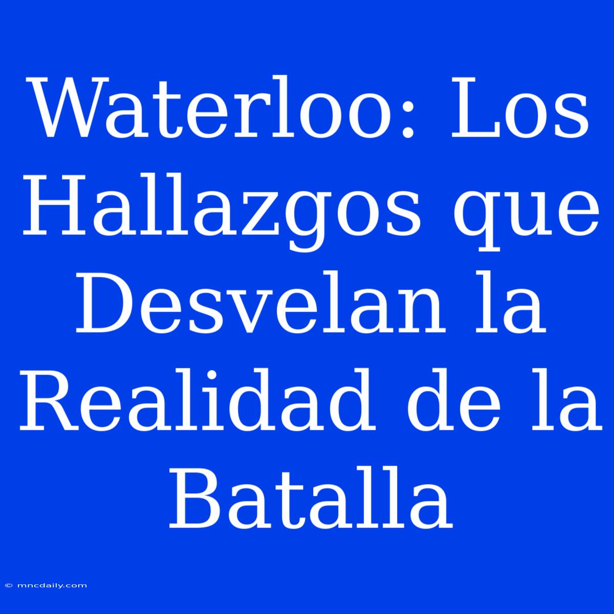 Waterloo: Los Hallazgos Que Desvelan La Realidad De La Batalla